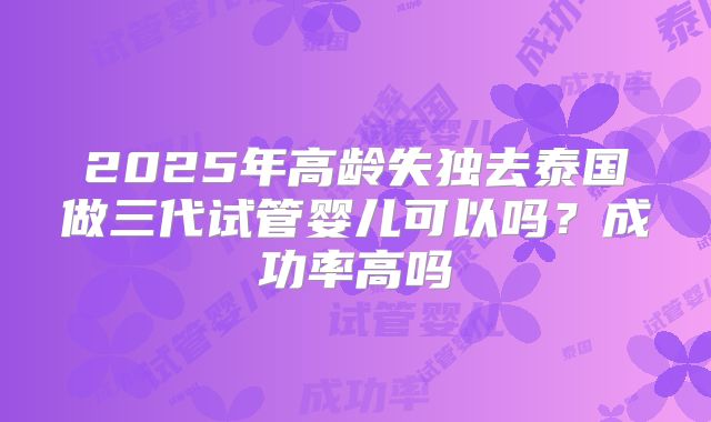 2025年高龄失独去泰国做三代试管婴儿可以吗？成功率高吗