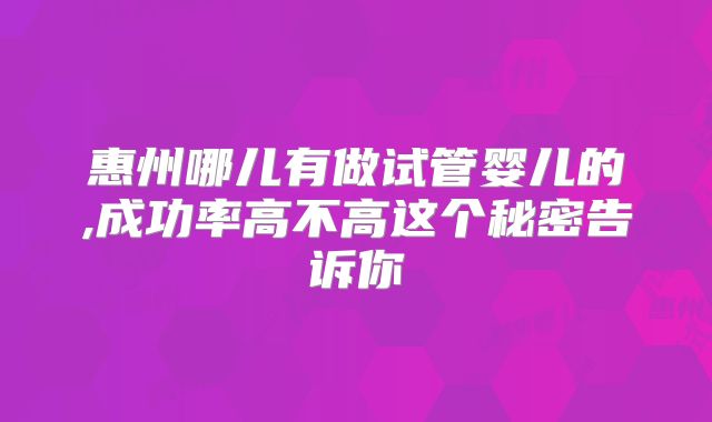 惠州哪儿有做试管婴儿的,成功率高不高这个秘密告诉你