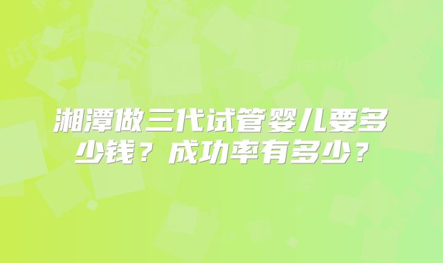 湘潭做三代试管婴儿要多少钱？成功率有多少？