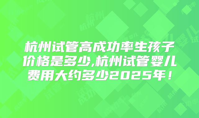 杭州试管高成功率生孩子价格是多少,杭州试管婴儿费用大约多少2025年！