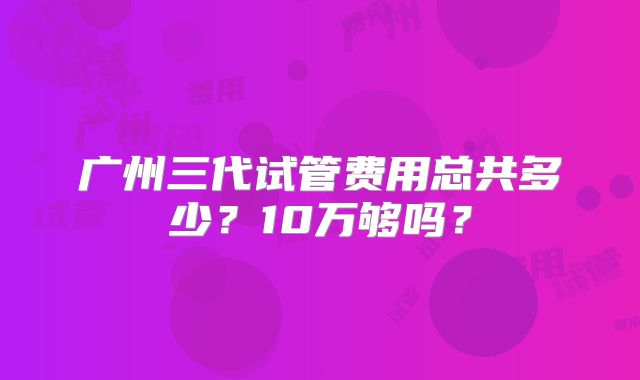 广州三代试管费用总共多少?10万够吗?