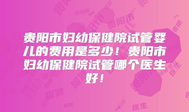 贵阳市妇幼保健院试管婴儿的费用是多少！贵阳市妇幼保健院试管哪个医生好！