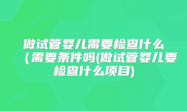 做试管婴儿需要检查什么（需要条件吗(做试管婴儿要检查什么项目)