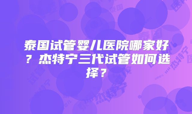 泰国试管婴儿医院哪家好?杰特宁三代试管如何选择?
