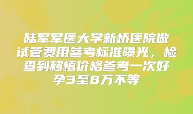 陆军军医大学新桥医院做试管费用参考标准曝光，检查到移植价格参考一次好孕3至8万不等