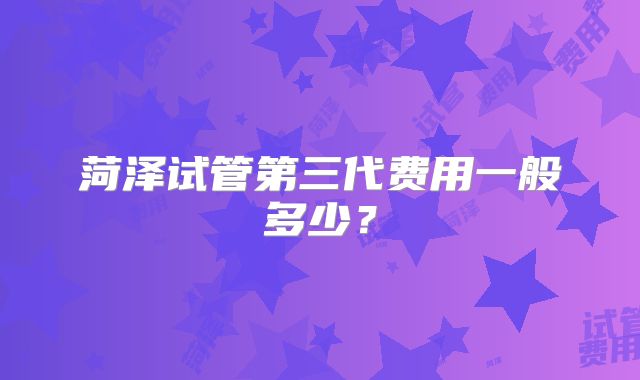 菏泽试管第三代费用一般多少?