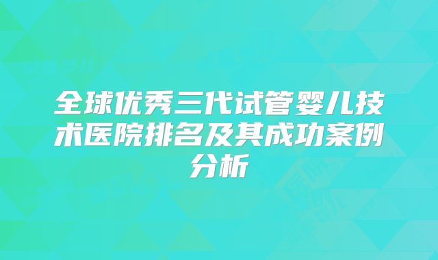 全球优秀三代试管婴儿技术医院排名及其成功案例分析