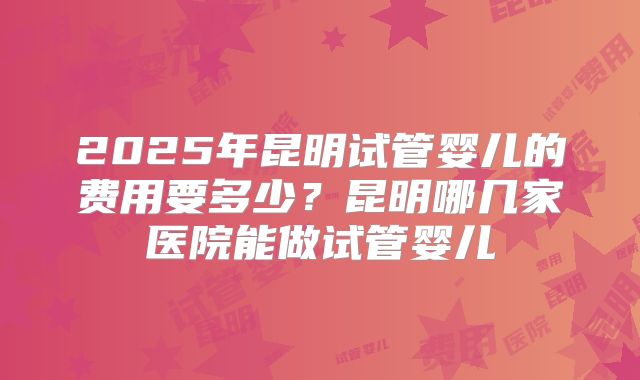 2025年昆明试管婴儿的费用要多少？昆明哪几家医院能做试管婴儿