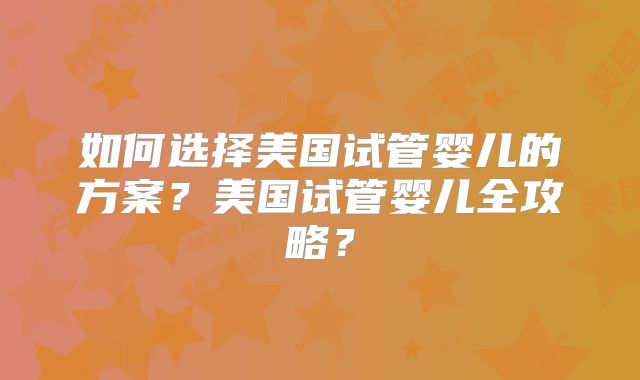 如何选择美国试管婴儿的方案？美国试管婴儿全攻略？