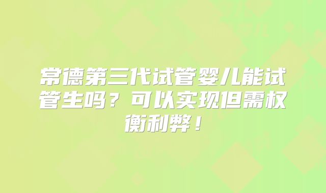 常德第三代试管婴儿能试管生吗？可以实现但需权衡利弊！