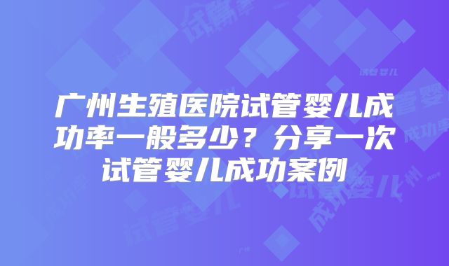 广州生殖医院试管婴儿成功率一般多少？分享一次试管婴儿成功案例
