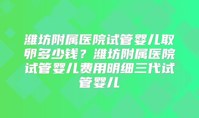 潍坊附属医院试管婴儿取卵多少钱？潍坊附属医院试管婴儿费用明细三代试管婴儿