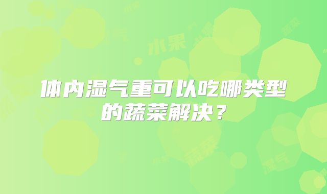 体内湿气重可以吃哪类型的蔬菜解决?