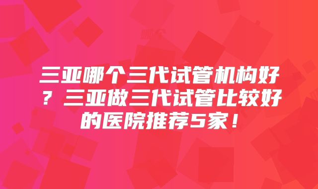 三亚哪个三代试管机构好？三亚做三代试管比较好的医院推荐5家！