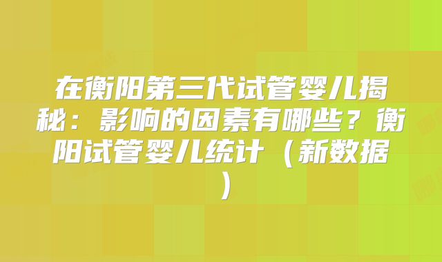 在衡阳第三代试管婴儿揭秘：影响的因素有哪些？衡阳试管婴儿统计（新数据）