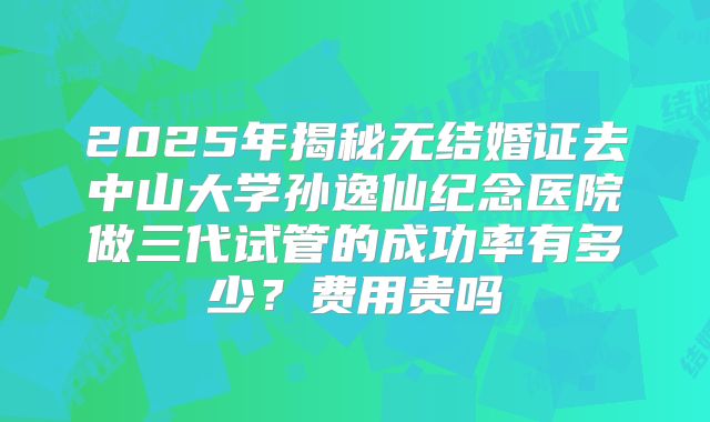 2025年揭秘无结婚证去中山大学孙逸仙纪念医院做三代试管的成功率有多少?费用贵吗