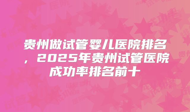 贵州做试管婴儿医院排名,2025年贵州试管医院成功率排名前十