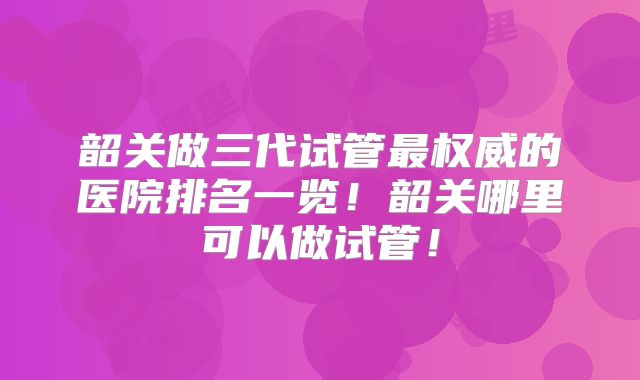 韶关做三代试管最权威的医院排名一览！韶关哪里可以做试管！