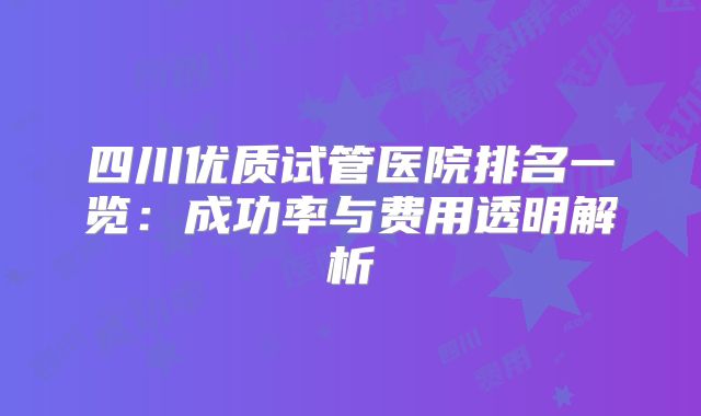 四川优质试管医院排名一览:成功率与费用透明解析