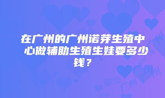 在广州的广州诺芽生殖中 心做辅助生殖生娃要多少钱？