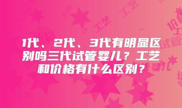 1代、2代、3代有明显区别吗三代试管婴儿？工艺和价格有什么区别？