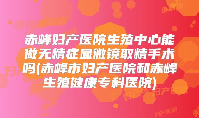 赤峰妇产医院生殖中心能做无精症显微镜取精手术吗(赤峰市妇产医院和赤峰生殖健康专科医院)