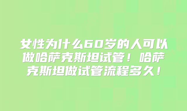 女性为什么60岁的人可以做哈萨克斯坦试管！哈萨克斯坦做试管流程多久！
