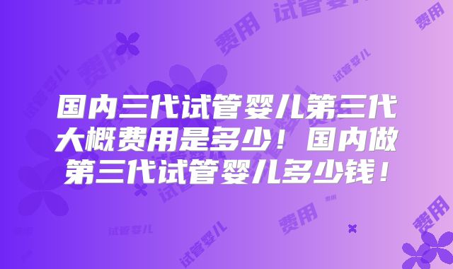 国内三代试管婴儿第三代大概费用是多少!国内做第三代试管婴儿多少钱!
