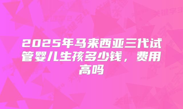2025年马来西亚三代试管婴儿生孩多少钱，费用高吗