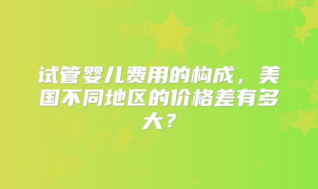试管婴儿费用的构成，美国不同地区的价格差有多大？