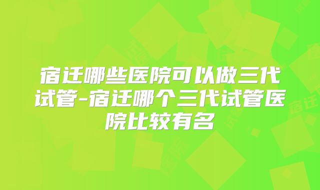 宿迁哪些医院可以做三代试管-宿迁哪个三代试管医院比较有名