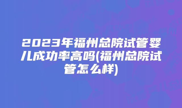2023年福州总院试管婴儿成功率高吗(福州总院试管怎么样)