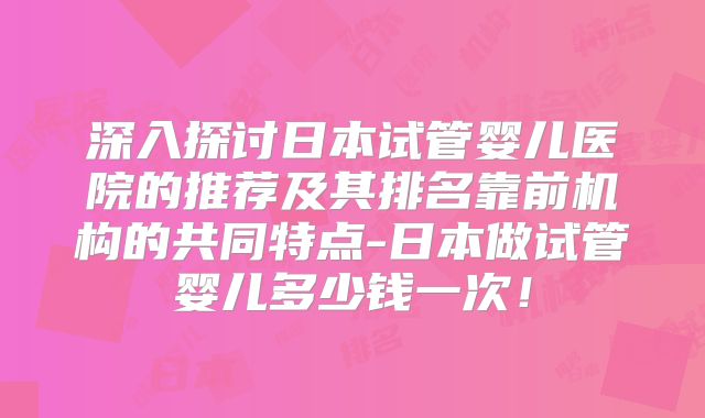深入探讨日本试管婴儿医院的推荐及其排名靠前机构的共同特点-日本做试管婴儿多少钱一次！