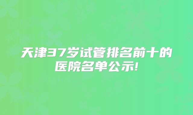 天津37岁试管排名前十的医院名单公示!