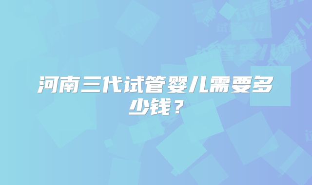 河南三代试管婴儿需要多少钱？