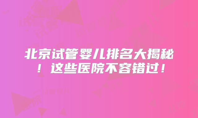 北京试管婴儿排名大揭秘！这些医院不容错过！