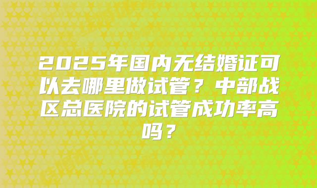 2025年国内无结婚证可以去哪里做试管？中部战区总医院的试管成功率高吗？