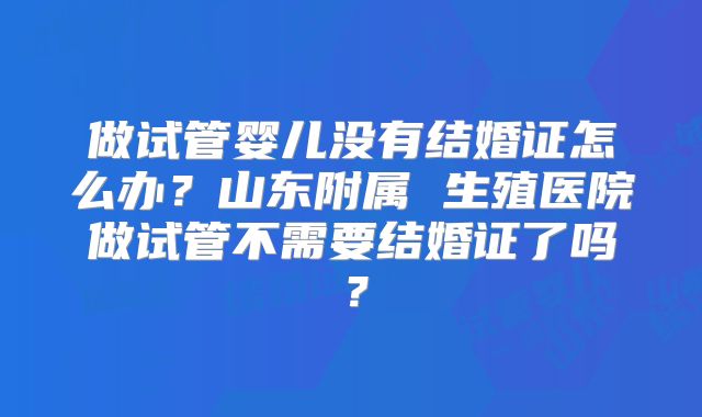 做试管婴儿没有结婚证怎么办？山东附属 生殖医院做试管不需要结婚证了吗？