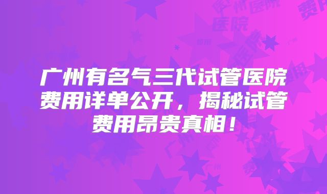 广州有名气三代试管医院费用详单公开,揭秘试管费用昂贵真相!
