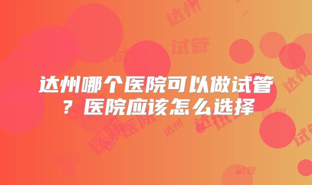 达州哪个医院可以做试管?医院应该怎么选择