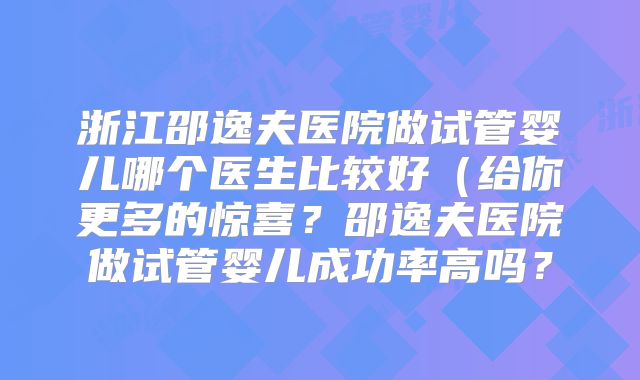 浙江邵逸夫医院做试管婴儿哪个医生比较好(给你更多的惊喜?邵逸夫医院做试管婴儿成功率高吗?