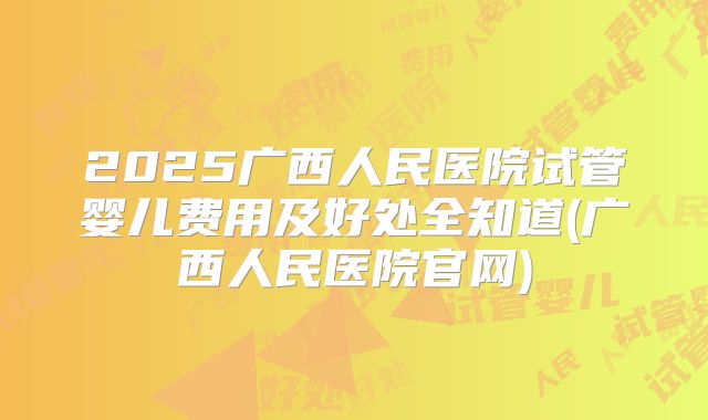 2025广西人民医院试管婴儿费用及好处全知道(广西人民医院官网)