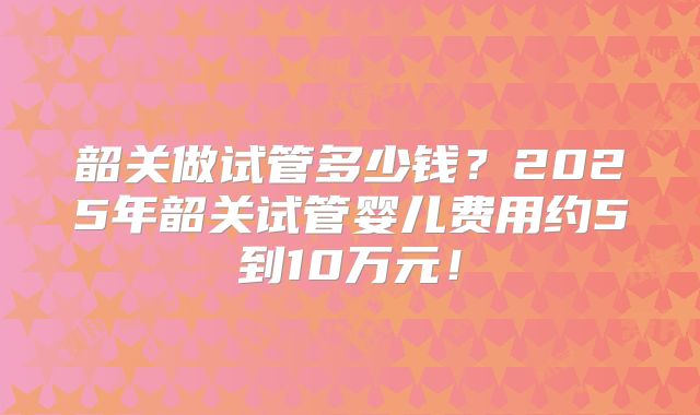 韶关做试管多少钱?2025年韶关试管婴儿费用约5到10万元!