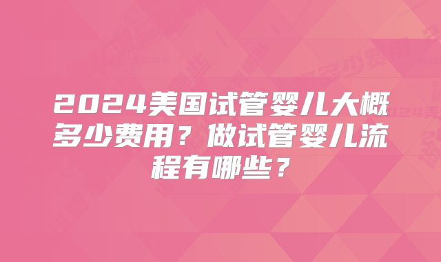 2024美国试管婴儿大概多少费用？做试管婴儿流程有哪些？