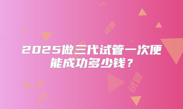 2025做三代试管一次便能成功多少钱?