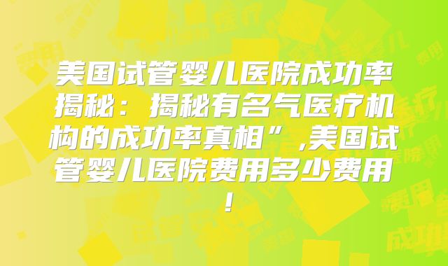 美国试管婴儿医院成功率揭秘：揭秘有名气医疗机构的成功率真相”,美国试管婴儿医院费用多少费用！