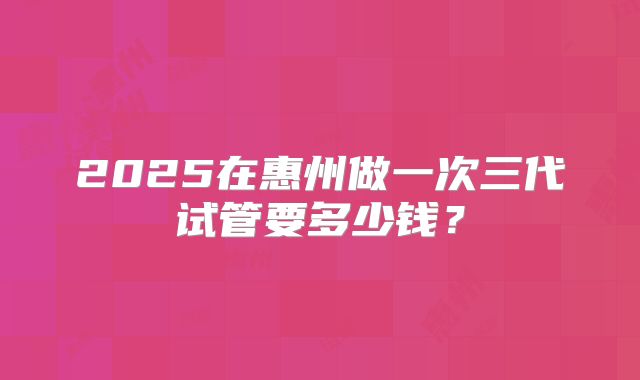 2025在惠州做一次三代试管要多少钱？