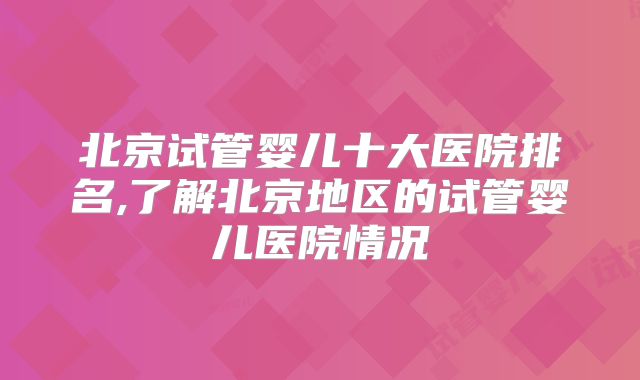 北京试管婴儿十大医院排名,了解北京地区的试管婴儿医院情况