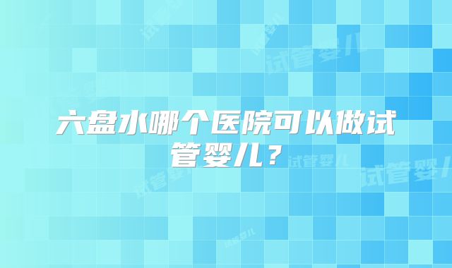 六盘水哪个医院可以做试管婴儿？