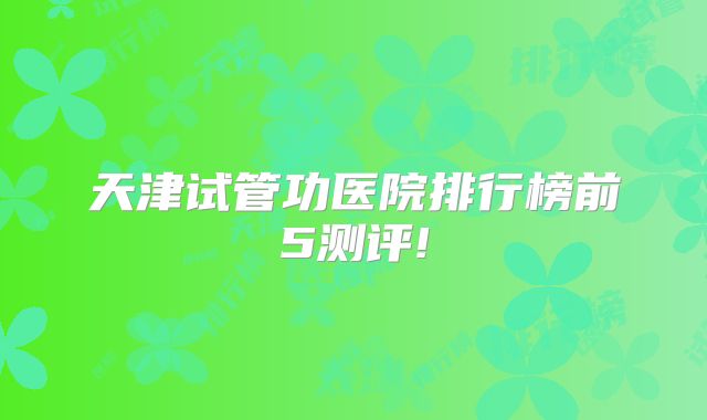 天津试管功医院排行榜前5测评!